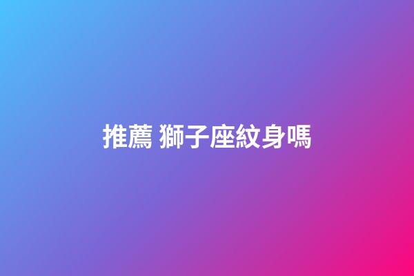 推薦 獅子座紋身嗎-第1張-星座運勢-玄機派